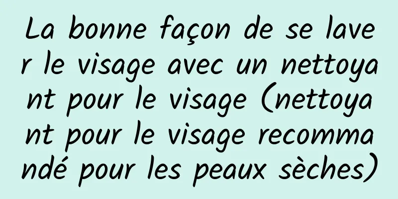 La bonne façon de se laver le visage avec un nettoyant pour le visage (nettoyant pour le visage recommandé pour les peaux sèches)