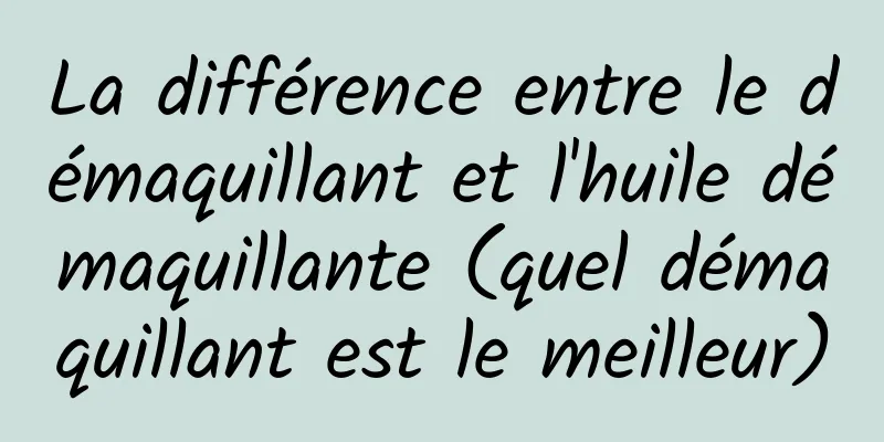 La différence entre le démaquillant et l'huile démaquillante (quel démaquillant est le meilleur)