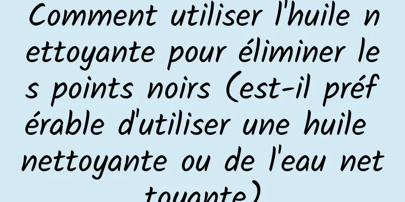 Comment utiliser l'huile nettoyante pour éliminer les points noirs (est-il préférable d'utiliser une huile nettoyante ou de l'eau nettoyante)