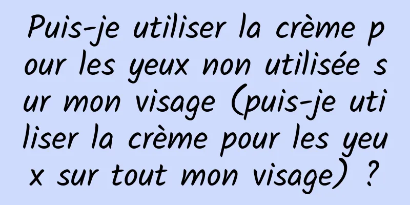 Puis-je utiliser la crème pour les yeux non utilisée sur mon visage (puis-je utiliser la crème pour les yeux sur tout mon visage) ?