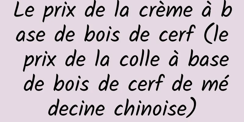 Le prix de la crème à base de bois de cerf (le prix de la colle à base de bois de cerf de médecine chinoise)