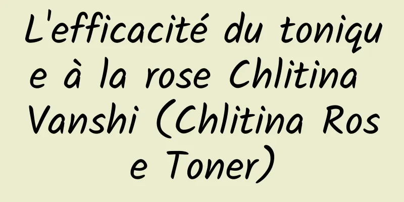 L'efficacité du tonique à la rose Chlitina Vanshi (Chlitina Rose Toner)