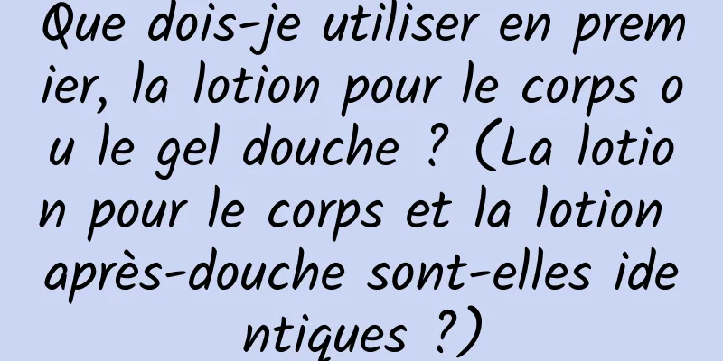 Que dois-je utiliser en premier, la lotion pour le corps ou le gel douche ? (La lotion pour le corps et la lotion après-douche sont-elles identiques ?)