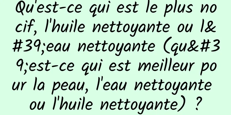 Qu'est-ce qui est le plus nocif, l'huile nettoyante ou l'eau nettoyante (qu'est-ce qui est meilleur pour la peau, l'eau nettoyante ou l'huile nettoyante) ?