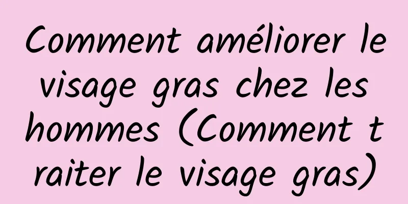 Comment améliorer le visage gras chez les hommes (Comment traiter le visage gras)