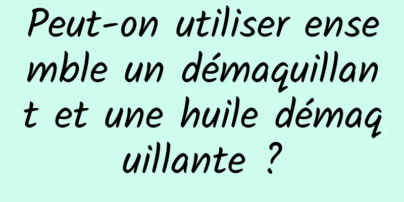 Peut-on utiliser ensemble un démaquillant et une huile démaquillante ?