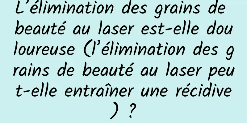 L’élimination des grains de beauté au laser est-elle douloureuse (l’élimination des grains de beauté au laser peut-elle entraîner une récidive) ?