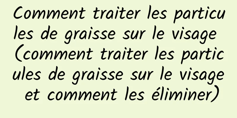 Comment traiter les particules de graisse sur le visage (comment traiter les particules de graisse sur le visage et comment les éliminer)