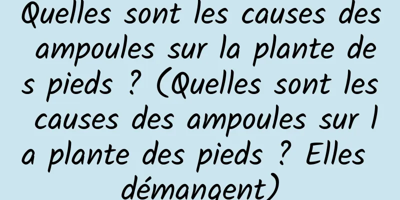 Quelles sont les causes des ampoules sur la plante des pieds ? (Quelles sont les causes des ampoules sur la plante des pieds ? Elles démangent)