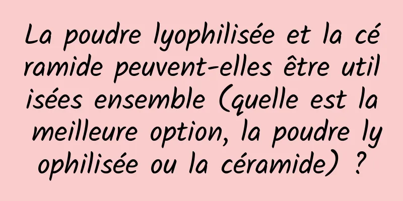 La poudre lyophilisée et la céramide peuvent-elles être utilisées ensemble (quelle est la meilleure option, la poudre lyophilisée ou la céramide) ?