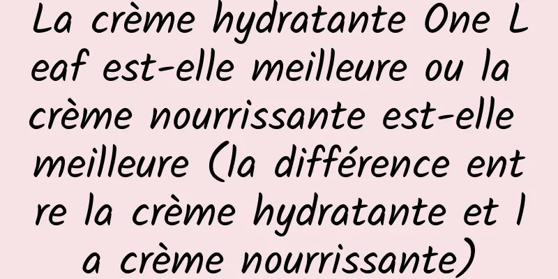 La crème hydratante One Leaf est-elle meilleure ou la crème nourrissante est-elle meilleure (la différence entre la crème hydratante et la crème nourrissante)
