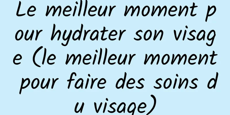Le meilleur moment pour hydrater son visage (le meilleur moment pour faire des soins du visage)