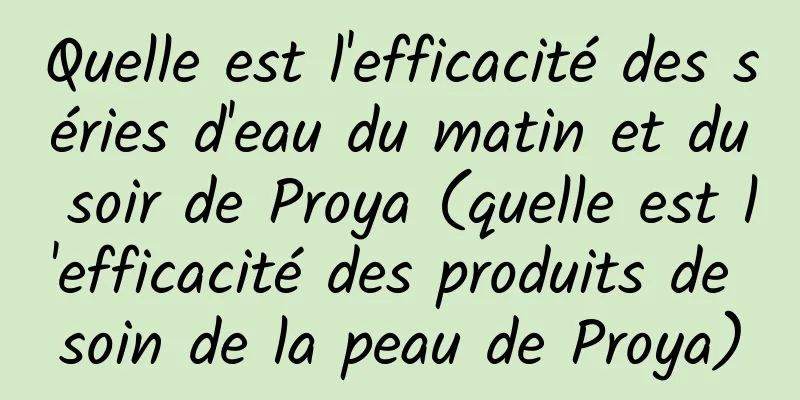 Quelle est l'efficacité des séries d'eau du matin et du soir de Proya (quelle est l'efficacité des produits de soin de la peau de Proya)
