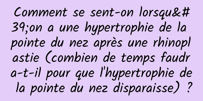 Comment se sent-on lorsqu'on a une hypertrophie de la pointe du nez après une rhinoplastie (combien de temps faudra-t-il pour que l'hypertrophie de la pointe du nez disparaisse) ?