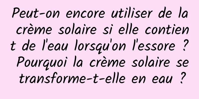 Peut-on encore utiliser de la crème solaire si elle contient de l'eau lorsqu'on l'essore ? Pourquoi la crème solaire se transforme-t-elle en eau ?