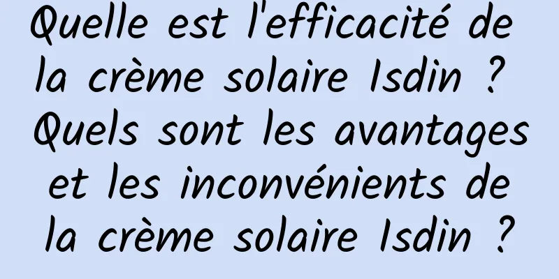 Quelle est l'efficacité de la crème solaire Isdin ? Quels sont les avantages et les inconvénients de la crème solaire Isdin ?