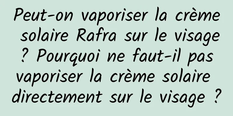 Peut-on vaporiser la crème solaire Rafra sur le visage ? Pourquoi ne faut-il pas vaporiser la crème solaire directement sur le visage ?