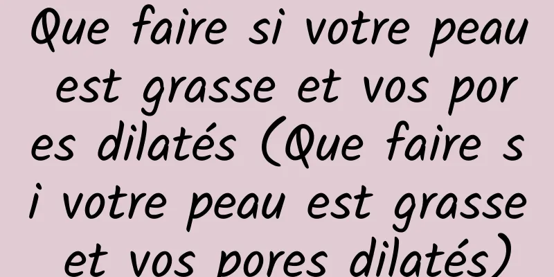 Que faire si votre peau est grasse et vos pores dilatés (Que faire si votre peau est grasse et vos pores dilatés)
