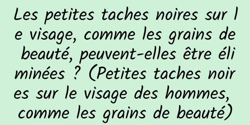Les petites taches noires sur le visage, comme les grains de beauté, peuvent-elles être éliminées ? (Petites taches noires sur le visage des hommes, comme les grains de beauté)