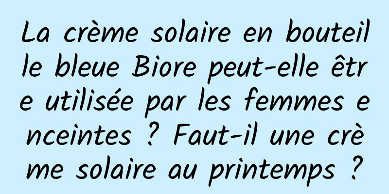 La crème solaire en bouteille bleue Biore peut-elle être utilisée par les femmes enceintes ? Faut-il une crème solaire au printemps ?