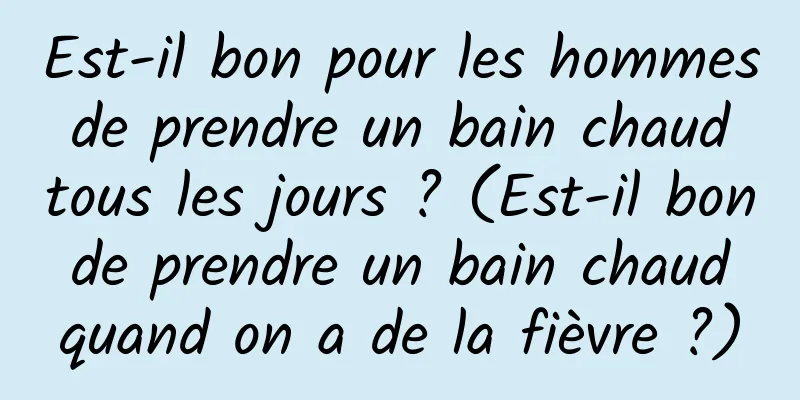 Est-il bon pour les hommes de prendre un bain chaud tous les jours ? (Est-il bon de prendre un bain chaud quand on a de la fièvre ?)