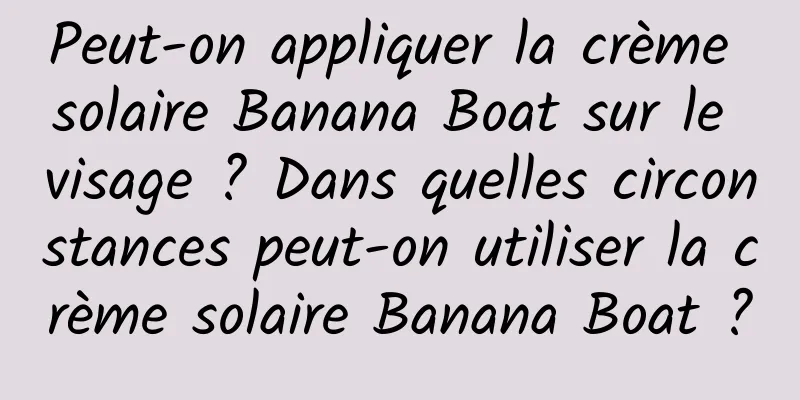 Peut-on appliquer la crème solaire Banana Boat sur le visage ? Dans quelles circonstances peut-on utiliser la crème solaire Banana Boat ?