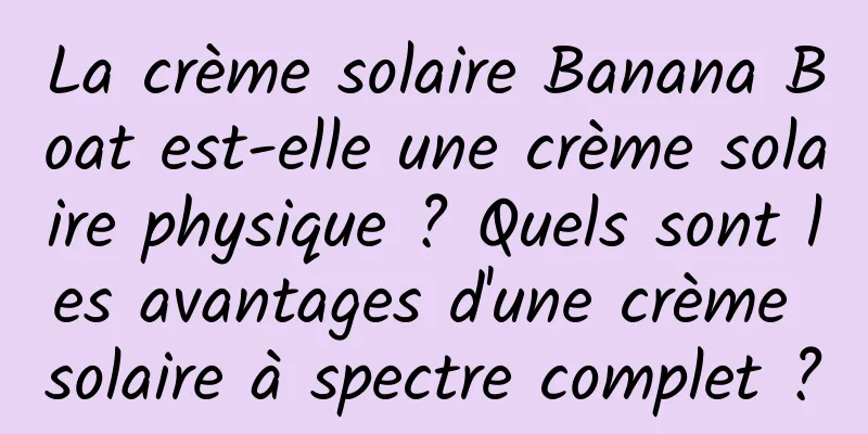 La crème solaire Banana Boat est-elle une crème solaire physique ? Quels sont les avantages d'une crème solaire à spectre complet ?