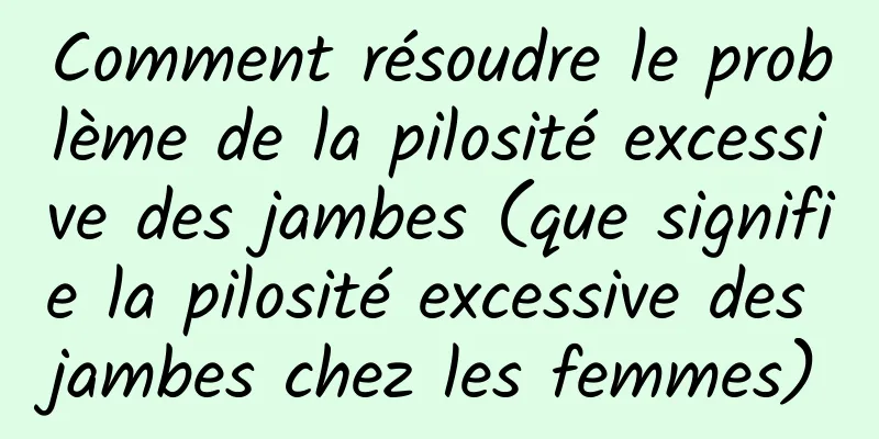 Comment résoudre le problème de la pilosité excessive des jambes (que signifie la pilosité excessive des jambes chez les femmes)