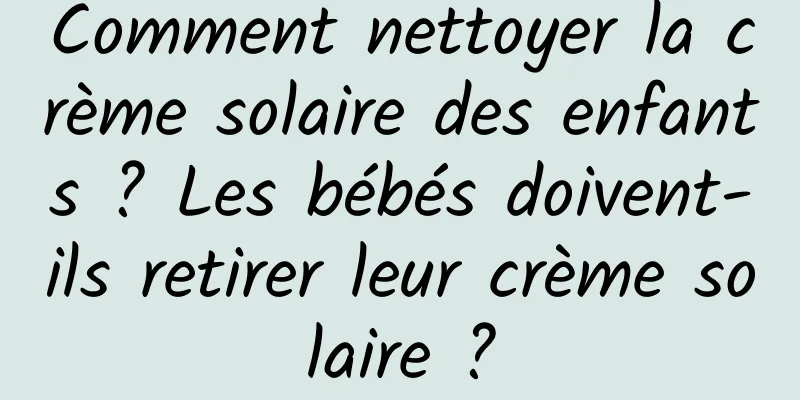 Comment nettoyer la crème solaire des enfants ? Les bébés doivent-ils retirer leur crème solaire ?