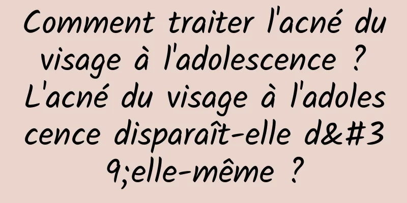 Comment traiter l'acné du visage à l'adolescence ? L'acné du visage à l'adolescence disparaît-elle d'elle-même ?