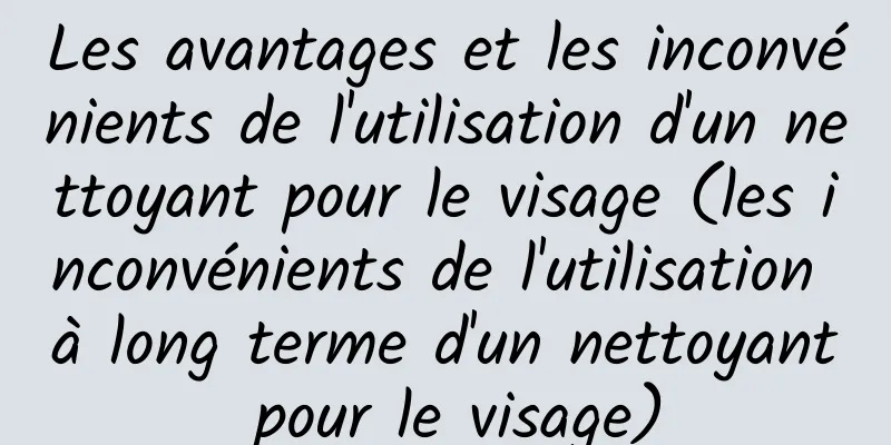 Les avantages et les inconvénients de l'utilisation d'un nettoyant pour le visage (les inconvénients de l'utilisation à long terme d'un nettoyant pour le visage)
