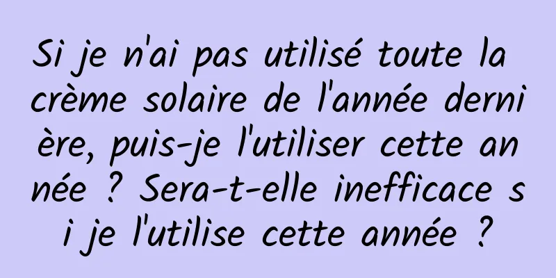 Si je n'ai pas utilisé toute la crème solaire de l'année dernière, puis-je l'utiliser cette année ? Sera-t-elle inefficace si je l'utilise cette année ?