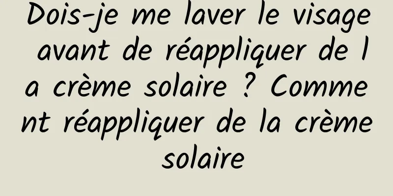 Dois-je me laver le visage avant de réappliquer de la crème solaire ? Comment réappliquer de la crème solaire