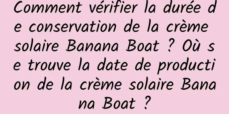 Comment vérifier la durée de conservation de la crème solaire Banana Boat ? Où se trouve la date de production de la crème solaire Banana Boat ?