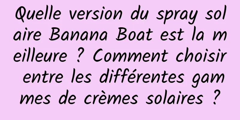 Quelle version du spray solaire Banana Boat est la meilleure ? Comment choisir entre les différentes gammes de crèmes solaires ?