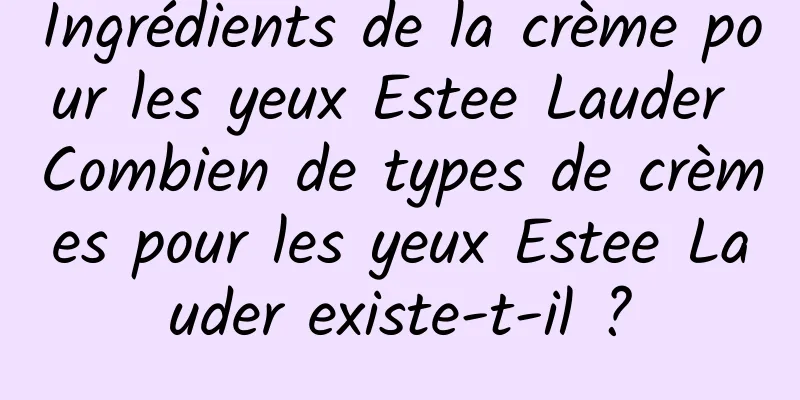 Ingrédients de la crème pour les yeux Estee Lauder Combien de types de crèmes pour les yeux Estee Lauder existe-t-il ?
