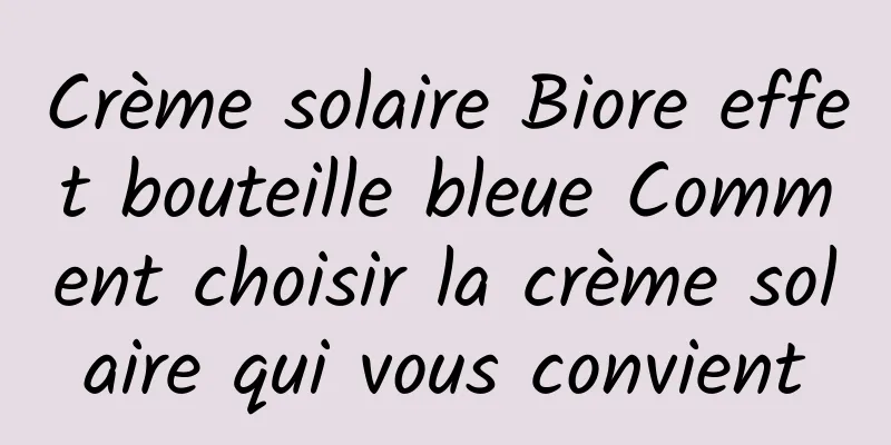 Crème solaire Biore effet bouteille bleue Comment choisir la crème solaire qui vous convient