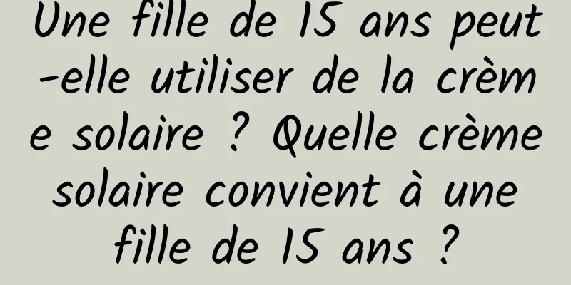 Une fille de 15 ans peut-elle utiliser de la crème solaire ? Quelle crème solaire convient à une fille de 15 ans ?