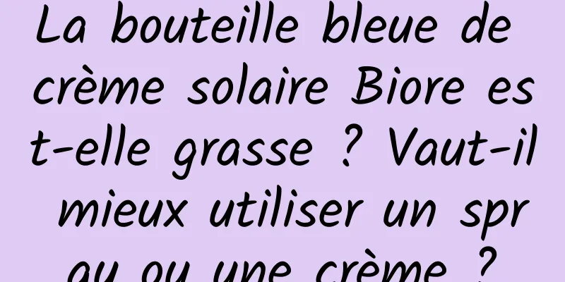 La bouteille bleue de crème solaire Biore est-elle grasse ? Vaut-il mieux utiliser un spray ou une crème ?