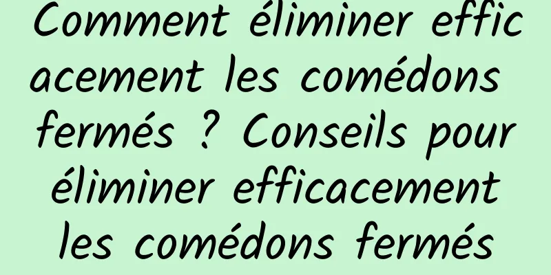 Comment éliminer efficacement les comédons fermés ? Conseils pour éliminer efficacement les comédons fermés