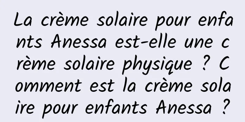 La crème solaire pour enfants Anessa est-elle une crème solaire physique ? Comment est la crème solaire pour enfants Anessa ?