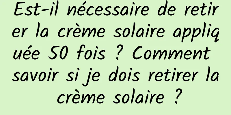 Est-il nécessaire de retirer la crème solaire appliquée 50 fois ? Comment savoir si je dois retirer la crème solaire ?