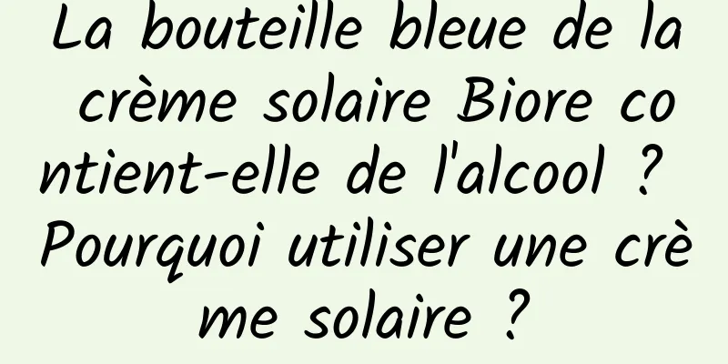 La bouteille bleue de la crème solaire Biore contient-elle de l'alcool ? Pourquoi utiliser une crème solaire ?