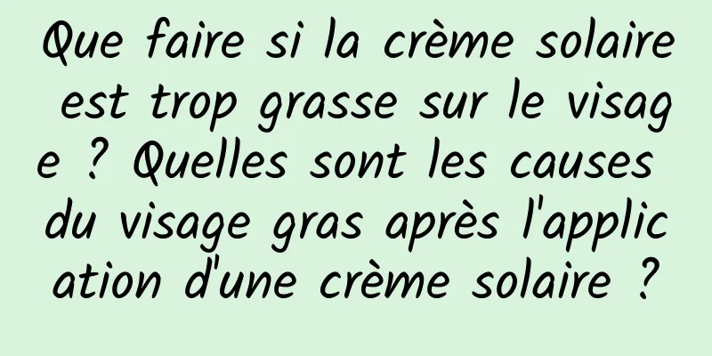 Que faire si la crème solaire est trop grasse sur le visage ? Quelles sont les causes du visage gras après l'application d'une crème solaire ?