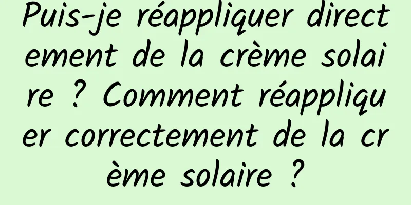 Puis-je réappliquer directement de la crème solaire ? Comment réappliquer correctement de la crème solaire ?