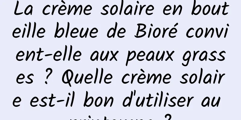 La crème solaire en bouteille bleue de Bioré convient-elle aux peaux grasses ? Quelle crème solaire est-il bon d'utiliser au printemps ?