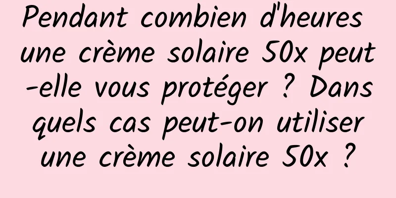 Pendant combien d'heures une crème solaire 50x peut-elle vous protéger ? Dans quels cas peut-on utiliser une crème solaire 50x ?