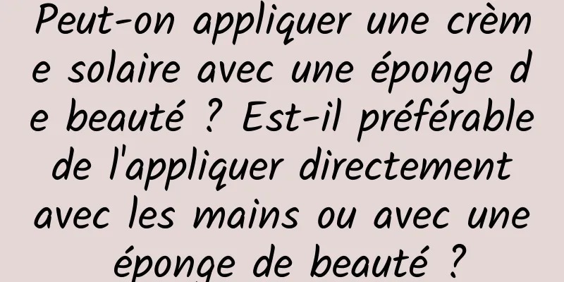 Peut-on appliquer une crème solaire avec une éponge de beauté ? Est-il préférable de l'appliquer directement avec les mains ou avec une éponge de beauté ?