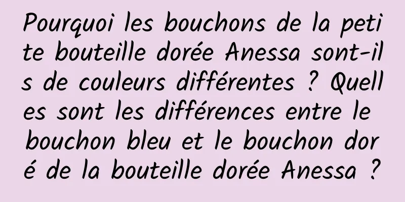 Pourquoi les bouchons de la petite bouteille dorée Anessa sont-ils de couleurs différentes ? Quelles sont les différences entre le bouchon bleu et le bouchon doré de la bouteille dorée Anessa ?