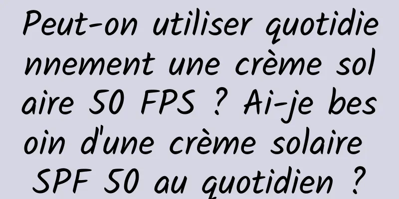 Peut-on utiliser quotidiennement une crème solaire 50 FPS ? Ai-je besoin d'une crème solaire SPF 50 au quotidien ?